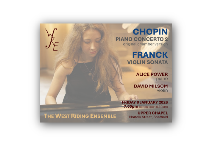 Poster for a classical music concert by The West Riding Ensemble. It features a person playing a grand piano with long hair flowing over the shoulders. Text announces performances of Chopin’s Piano Concerto No. 2 (original chamber version) and Franck’s Violin Sonata. Performers: Alice Power (piano) and David Milsom (violin). Event date: Friday 9 January 2026 at 7:00 pm (doors open 6:30 pm) at Upper Chapel, Norfolk Street, Sheffield.