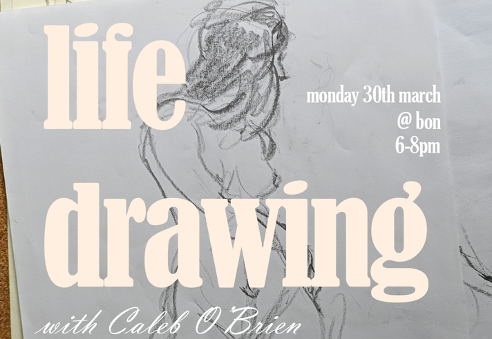 A promotional graphic for a life‑drawing session. The background shows a pencil sketch of a seated human figure on white paper. Large cream‑coloured text reads “life drawing,” with smaller text below saying “with Caleb O’Brien.” Additional event details appear on the right side in white text: “monday 30th march @ bon 6–8pm.”